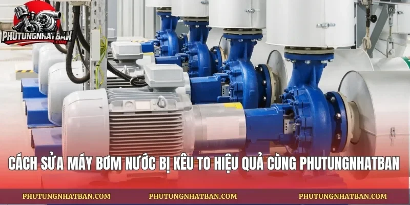 Cách Sửa Máy Bơm Nước Bị Kêu To Hiệu Quả Cùng phutungnhatban